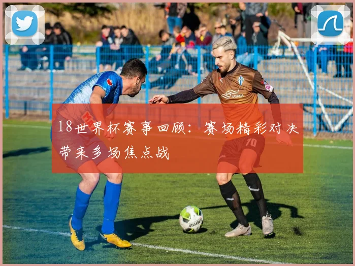 18世界杯赛事回顾：赛场精彩对决带来多场焦点战