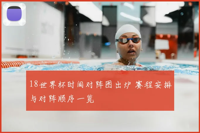 18世界杯时间对阵图出炉 赛程安排与对阵顺序一览