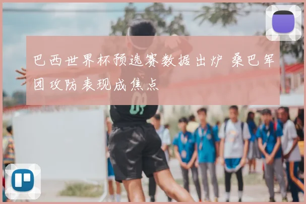 巴西世界杯预选赛数据出炉 桑巴军团攻防表现成焦点